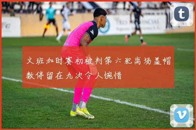 文班加时赛初被判第六犯离场盖帽数停留在九次令人惋惜