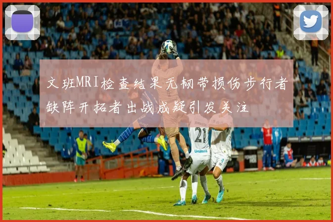 文班MRI检查结果无韧带损伤步行者缺阵开拓者出战成疑引发关注