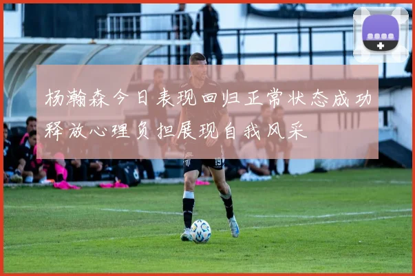 杨瀚森今日表现回归正常状态成功释放心理负担展现自我风采