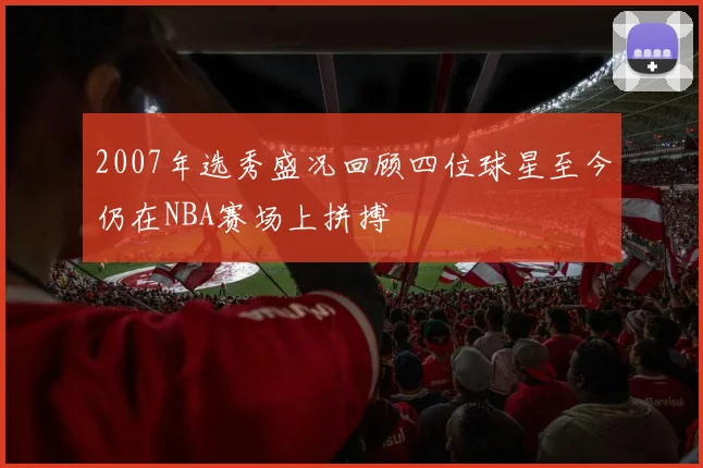 2007年选秀盛况回顾四位球星至今仍在NBA赛场上拼搏