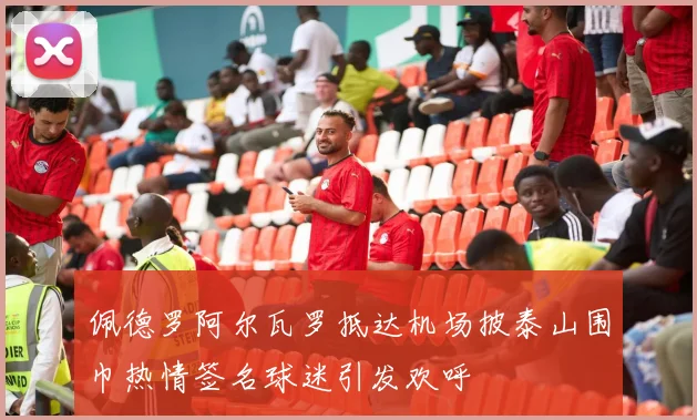 佩德罗阿尔瓦罗抵达机场披泰山围巾热情签名球迷引发欢呼