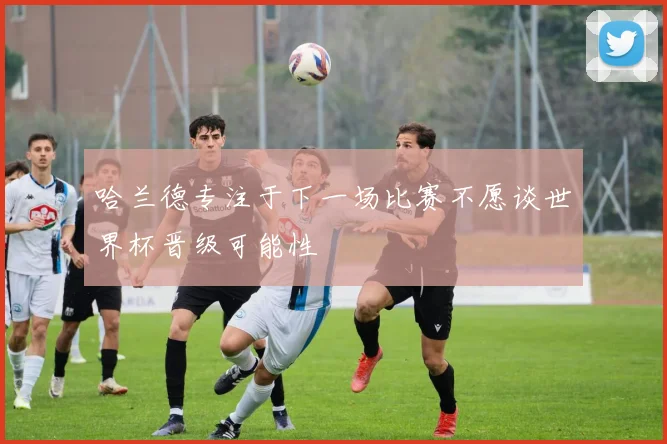 哈兰德专注于下一场比赛不愿谈世界杯晋级可能性