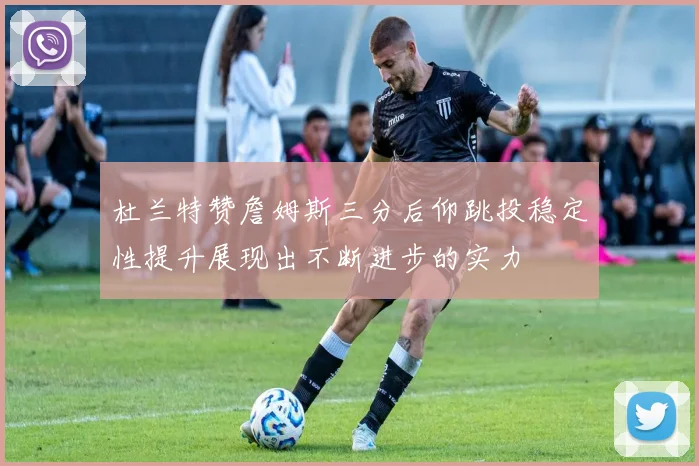 杜兰特赞詹姆斯三分后仰跳投稳定性提升展现出不断进步的实力