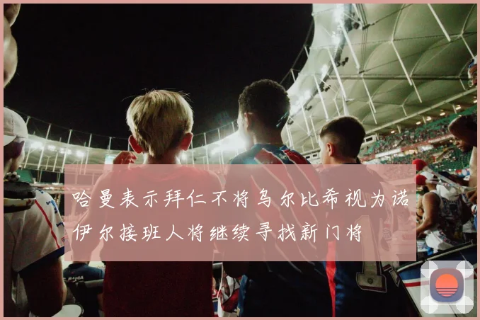 哈曼表示拜仁不将乌尔比希视为诺伊尔接班人将继续寻找新门将