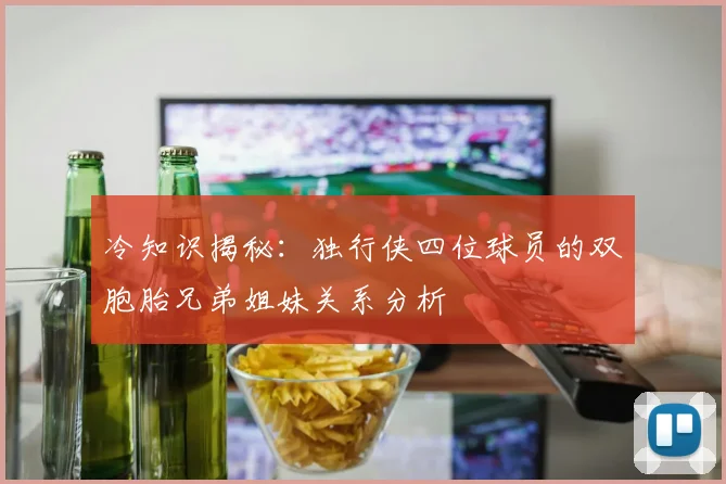 冷知识揭秘：独行侠四位球员的双胞胎兄弟姐妹关系分析