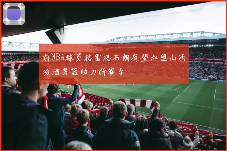 前NBA球员格雷格布朗有望加盟山西汾酒男篮助力新赛季