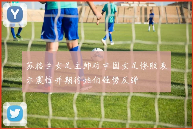 苏格兰女足主帅对中国女足惨败表示震惊并期待她们强势反弹