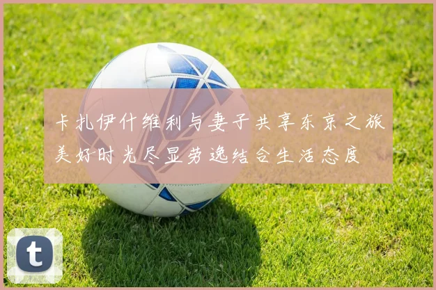 卡扎伊什维利与妻子共享东京之旅美好时光尽显劳逸结合生活态度