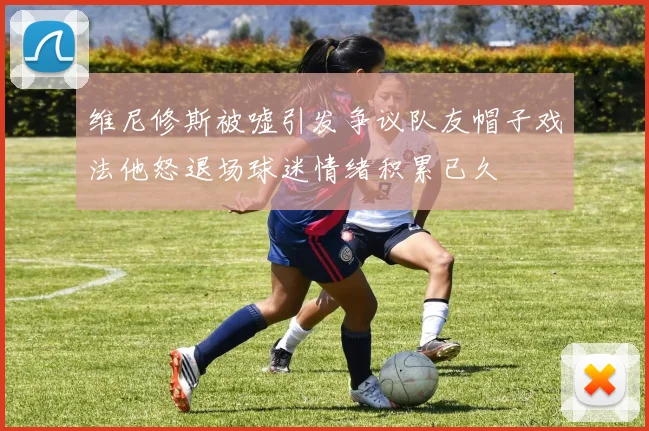 维尼修斯被嘘引发争议队友帽子戏法他怒退场球迷情绪积累已久