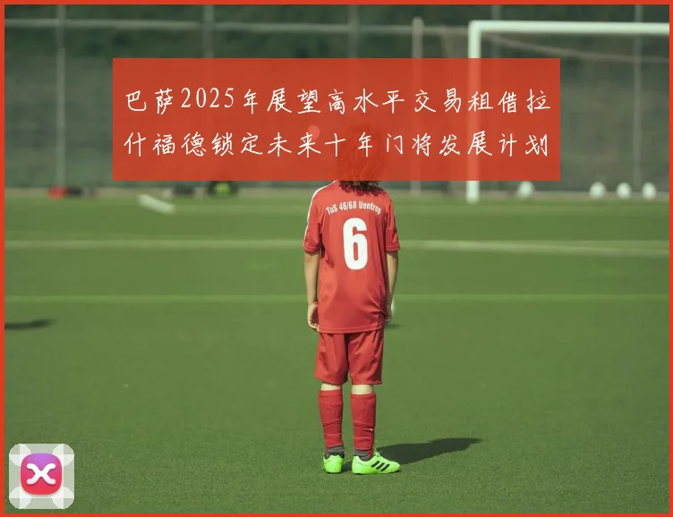 巴萨2025年展望高水平交易租借拉什福德锁定未来十年门将发展计划