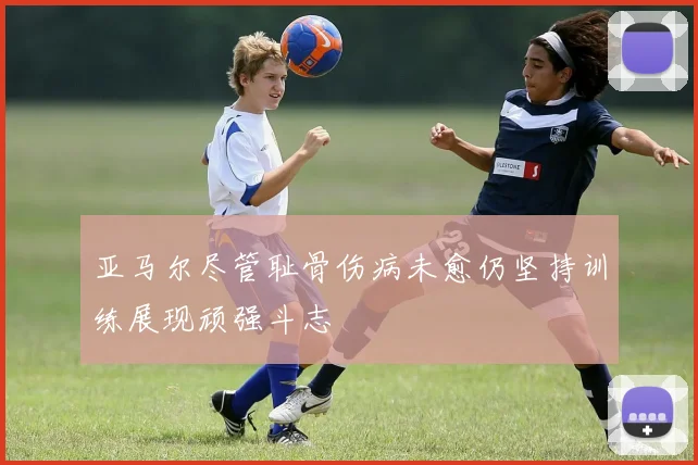 亚马尔尽管耻骨伤病未愈仍坚持训练展现顽强斗志