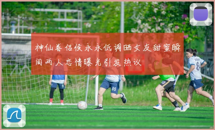 神仙眷侣侯永永低调晒女友甜蜜瞬间两人恋情曝光引发热议