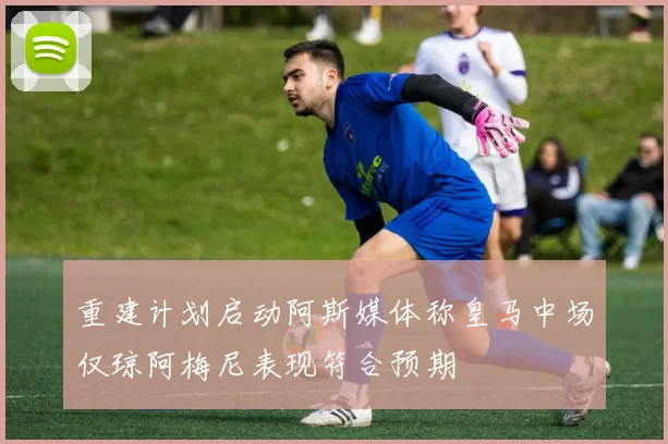重建计划启动阿斯媒体称皇马中场仅琼阿梅尼表现符合预期