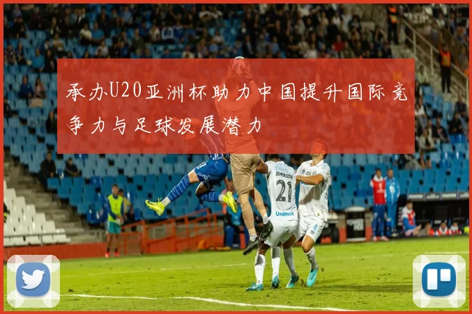 承办U20亚洲杯助力中国提升国际竞争力与足球发展潜力