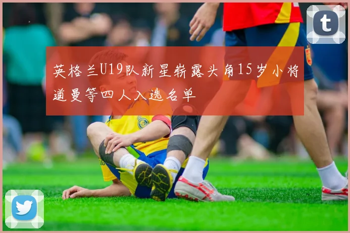 英格兰U19队新星崭露头角15岁小将道曼等四人入选名单