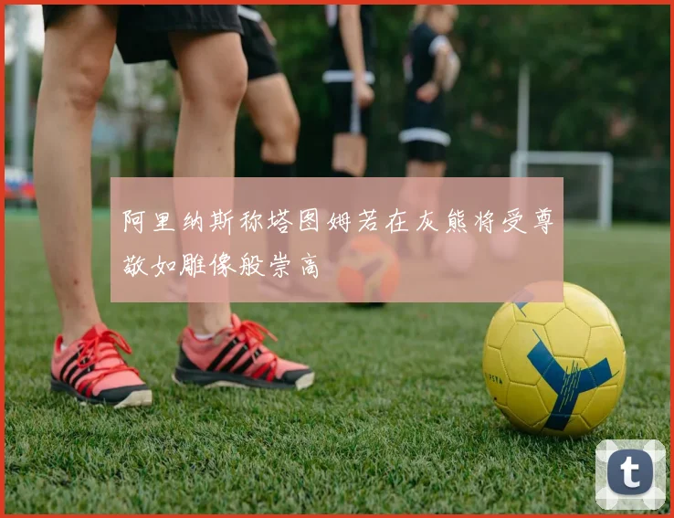 阿里纳斯称塔图姆若在灰熊将受尊敬如雕像般崇高