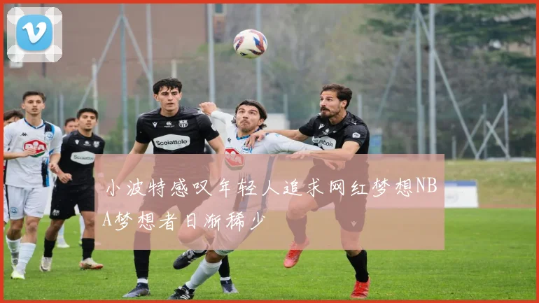 小波特感叹年轻人追求网红梦想NBA梦想者日渐稀少
